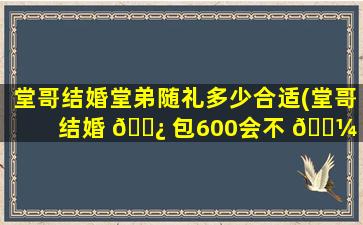 堂哥结婚堂弟随礼多少合适(堂哥结婚 🌿 包600会不 🌼 会少)